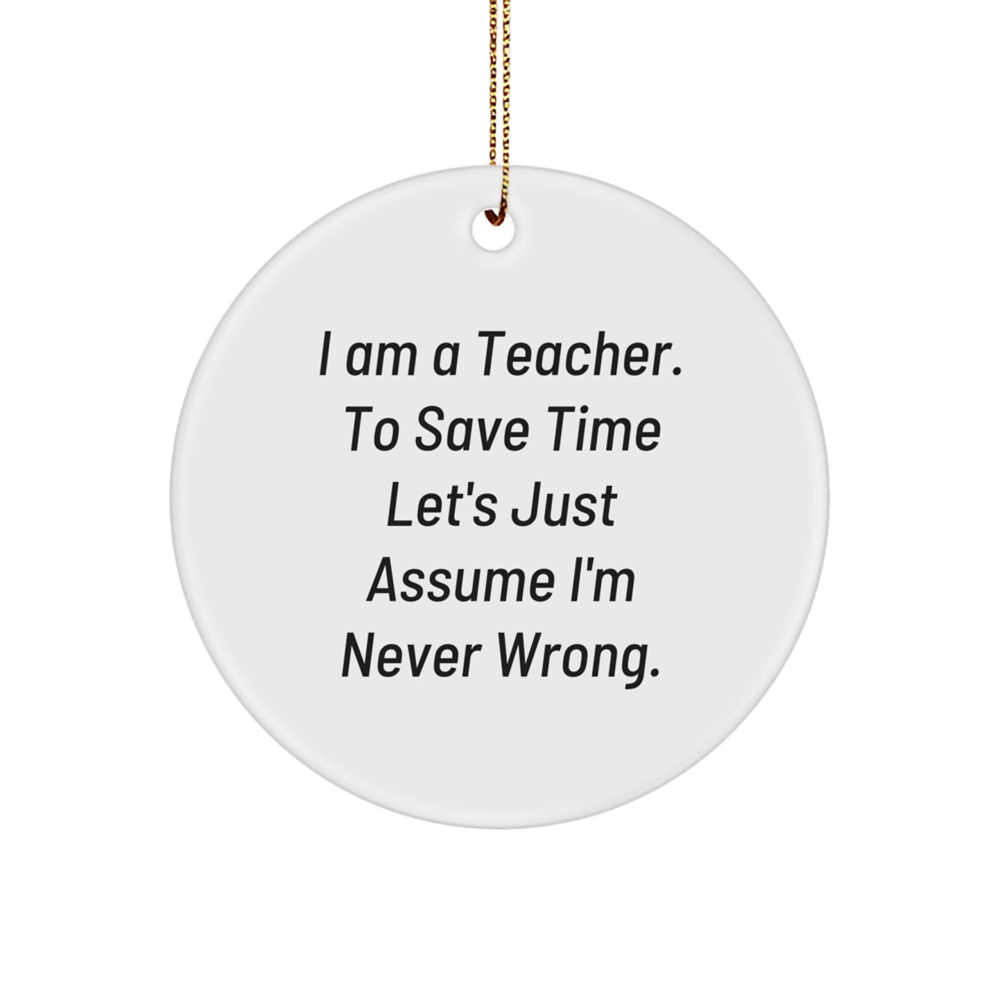 Funny Teacher Gifts from Friends for Christmas - Circle Ornament with 'I Am A Teacher. To Save Time Let's Just Assume I'm Never Wrong.' Quote