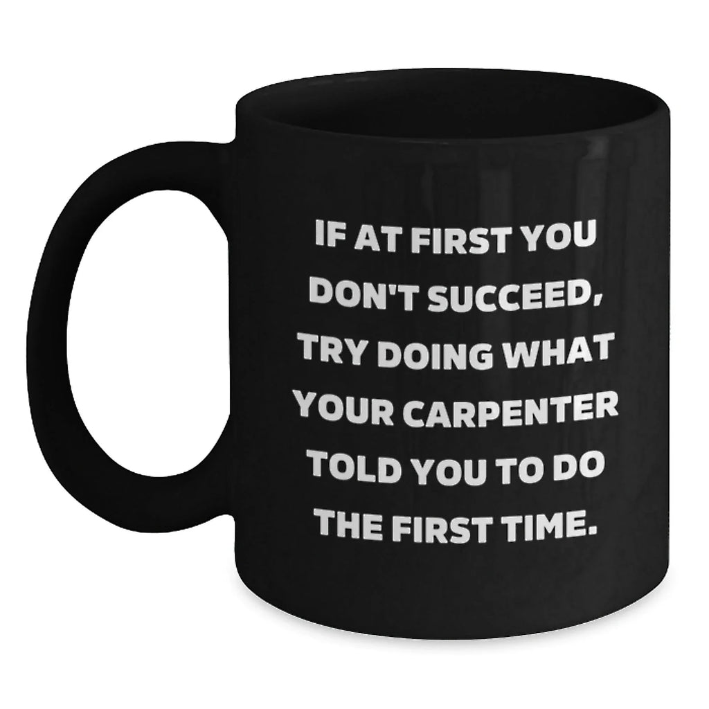 Carpenter Humor Gifts from Friends for Graduation Unique Mugs - If At First You Don't Succeed, Try Doing What Your Carpenter Told You To Do The First Time. - Black Coffee Mug