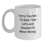 Funny Teacher Gift, 'I Am A Teacher. To Save Time Let's Just Assume I'm Never Wrong.' White Coffee Mug for Graduation, Gifts from Family to Teacher