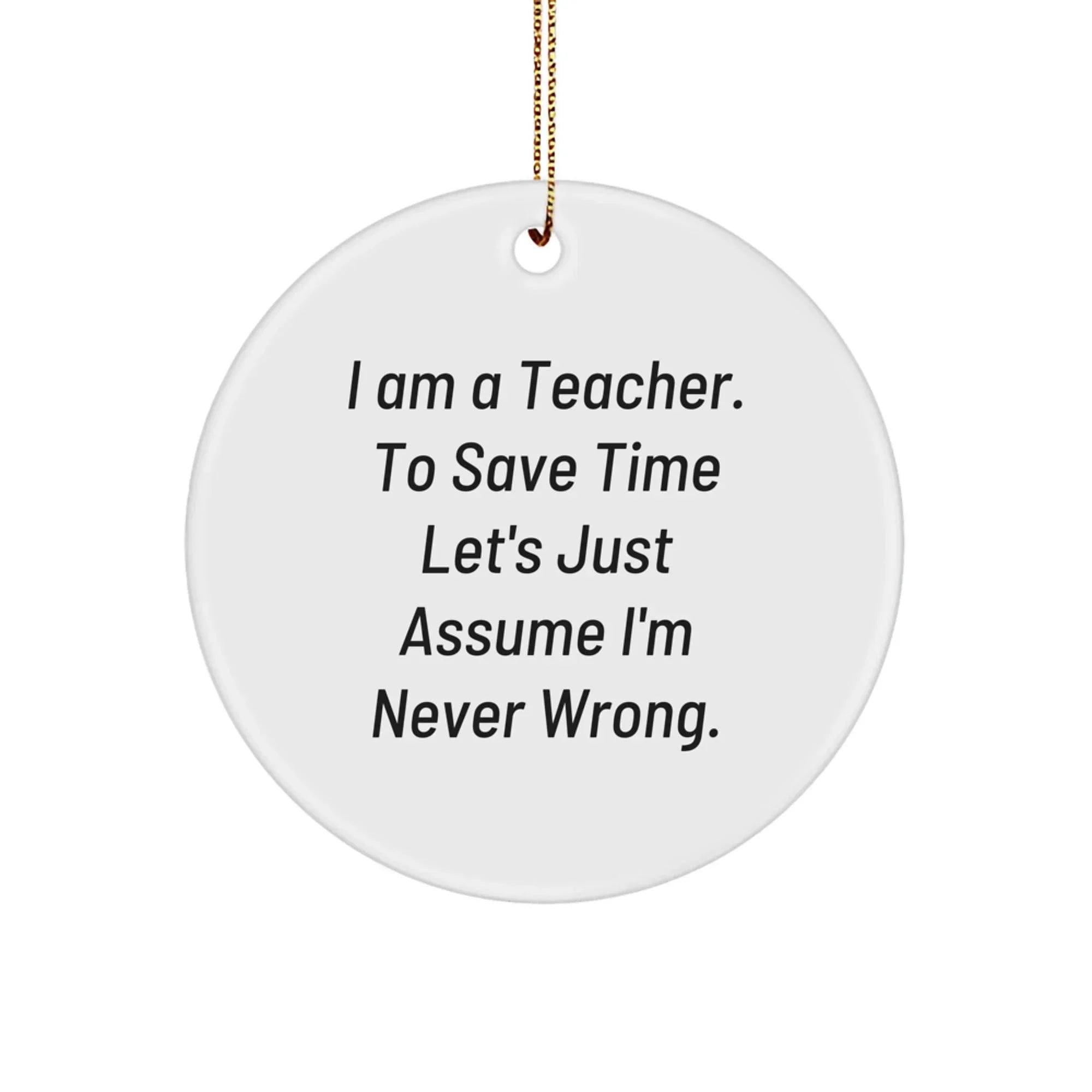 Funny Teacher Gifts from Friends for Christmas - Circle Ornament with 'I Am A Teacher. To Save Time Let's Just Assume I'm Never Wrong.' Quote